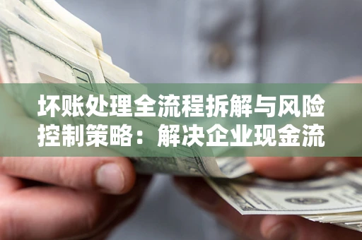 武汉坏账处理全流程拆解与风险控制策略：解决企业现金流顽疾的实战指南