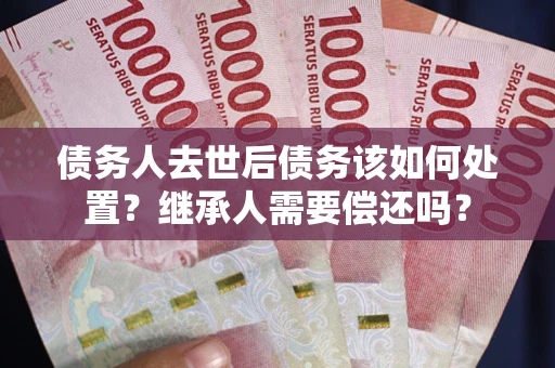 武汉债务人去世后债务该如何处置？继承人需要偿还吗？