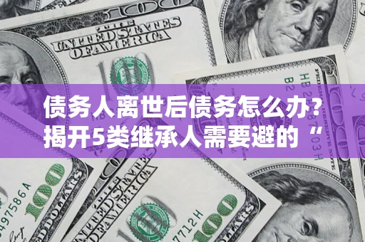 武汉债务人离世后债务怎么办？揭开5类继承人需要避的“坑”