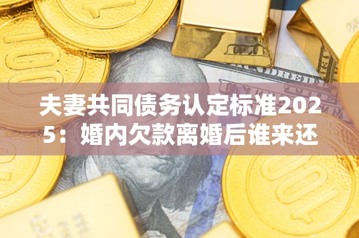 武汉夫妻共同债务认定标准2025：婚内欠款离婚后谁来还？